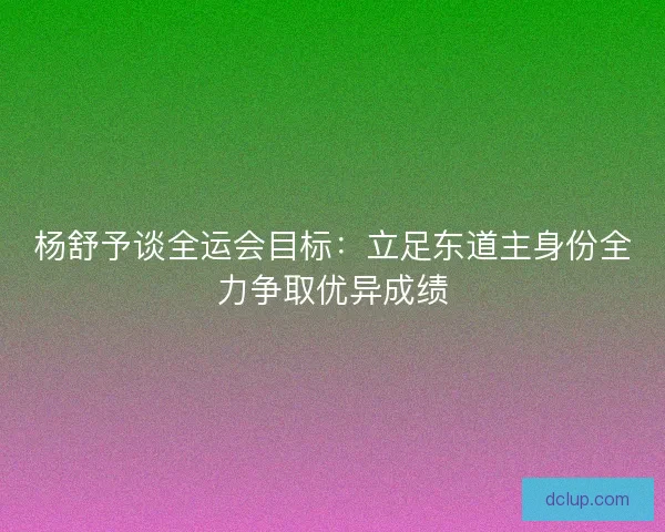 杨舒予谈全运会目标：立足东道主身份全力争取优异成绩