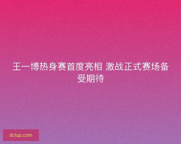 王一博热身赛首度亮相 激战正式赛场备受期待
