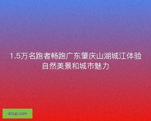 1.5万名跑者畅跑广东肇庆山湖城江体验自然美景和城市魅力