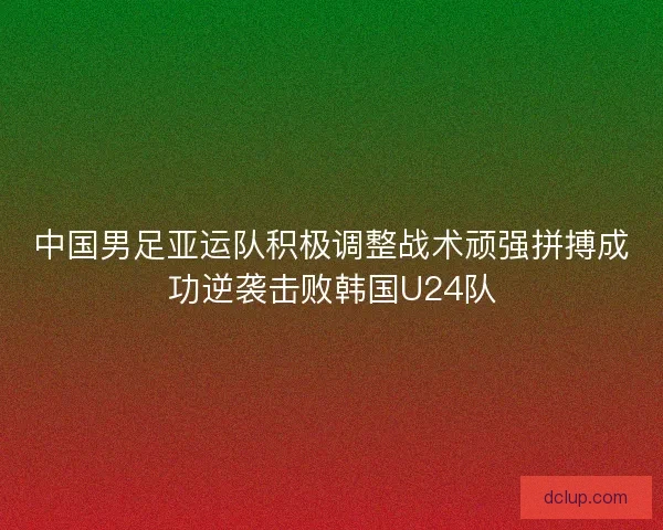 中国男足亚运队积极调整战术顽强拼搏成功逆袭击败韩国U24队