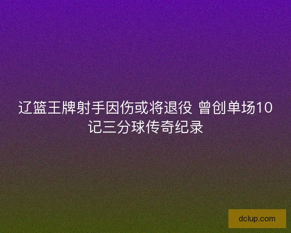 辽篮王牌射手因伤或将退役 曾创单场10记三分球传奇纪录