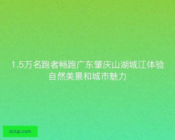 1.5万名跑者畅跑广东肇庆山湖城江体验自然美景和城市魅力