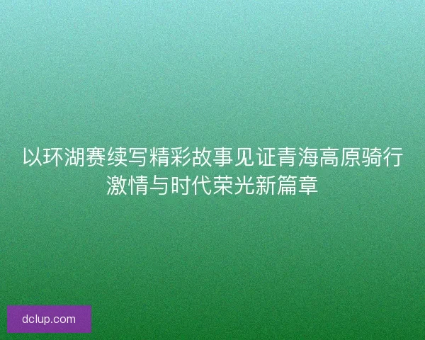 以环湖赛续写精彩故事见证青海高原骑行激情与时代荣光新篇章