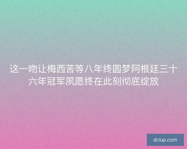 这一吻让梅西苦等八年终圆梦阿根廷三十六年冠军夙愿终在此刻彻底绽放