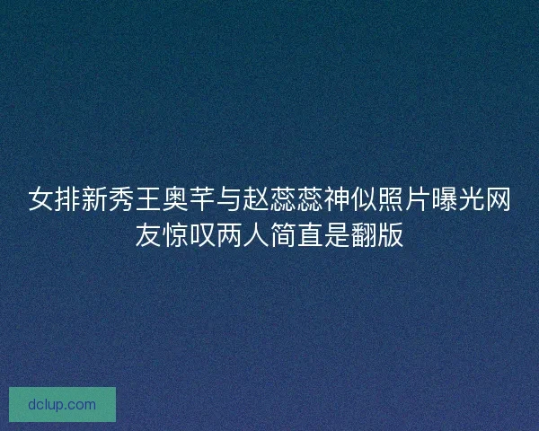 女排新秀王奥芊与赵蕊蕊神似照片曝光网友惊叹两人简直是翻版